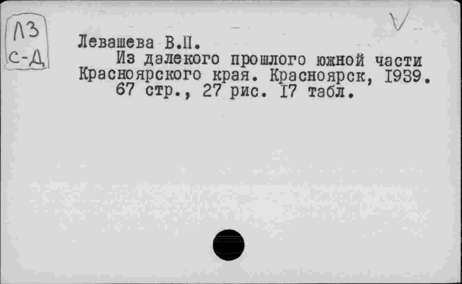 ﻿Левашева B.ll.
Из далекого прошлого южной части Красноярского края. Красноярск, 1939.
67 стр., 27 рис. 17 табл.